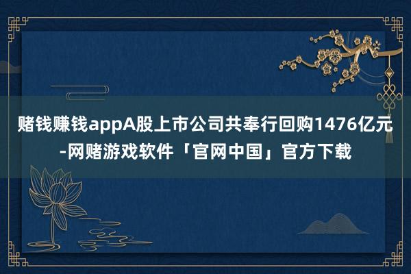 赌钱赚钱appA股上市公司共奉行回购1476亿元-网赌游戏软件「官网中国」官方下载