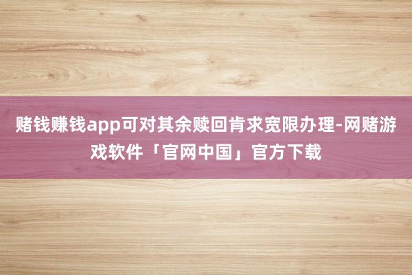 赌钱赚钱app可对其余赎回肯求宽限办理-网赌游戏软件「官网中国」官方下载