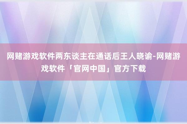 网赌游戏软件两东谈主在通话后王人晓谕-网赌游戏软件「官网中国」官方下载