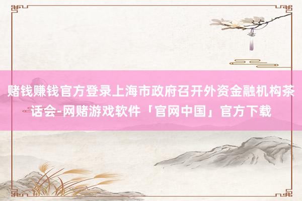 赌钱赚钱官方登录上海市政府召开外资金融机构茶话会-网赌游戏软件「官网中国」官方下载