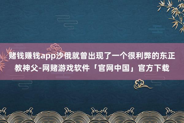 赌钱赚钱app沙俄就曾出现了一个很利弊的东正教神父-网赌游戏软件「官网中国」官方下载