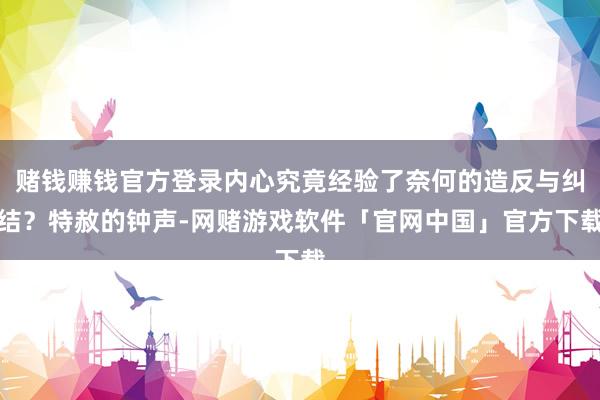 赌钱赚钱官方登录内心究竟经验了奈何的造反与纠结？特赦的钟声-网赌游戏软件「官网中国」官方下载