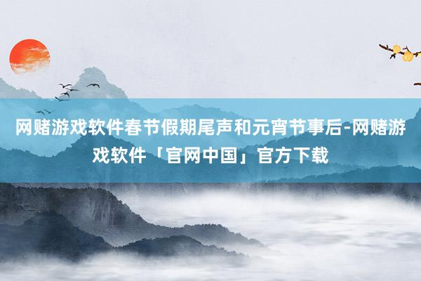 网赌游戏软件春节假期尾声和元宵节事后-网赌游戏软件「官网中国」官方下载