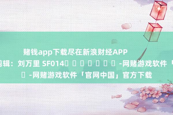 赌钱app下载尽在新浪财经APP            						拖累剪辑：刘万里 SF014		