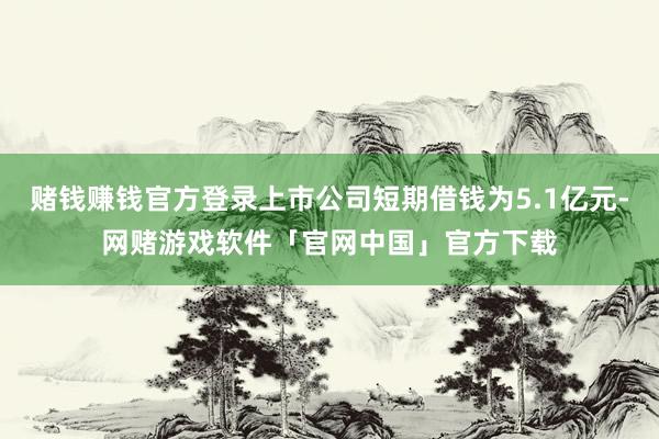 赌钱赚钱官方登录上市公司短期借钱为5.1亿元-网赌游戏软件「官网中国」官方下载