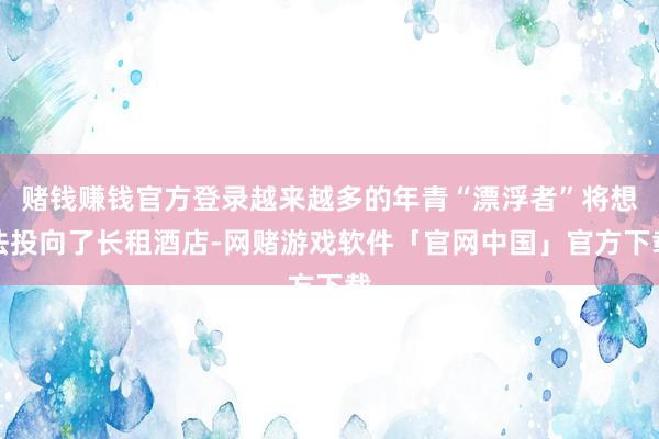 赌钱赚钱官方登录越来越多的年青“漂浮者”将想法投向了长租酒店-网赌游戏软件「官网中国」官方下载
