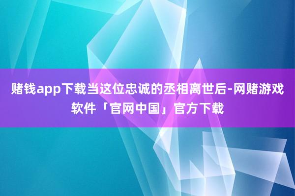 赌钱app下载当这位忠诚的丞相离世后-网赌游戏软件「官网中国」官方下载