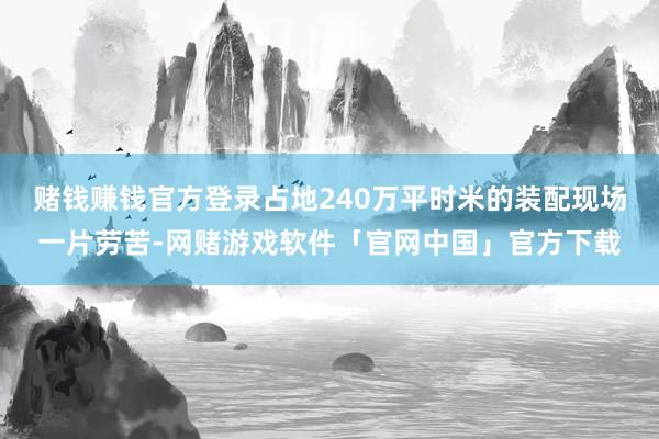 赌钱赚钱官方登录占地240万平时米的装配现场一片劳苦-网赌游戏软件「官网中国」官方下载