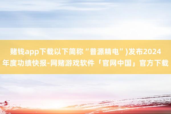 赌钱app下载以下简称“普源精电”)发布2024年度功绩快报-网赌游戏软件「官网中国」官方下载