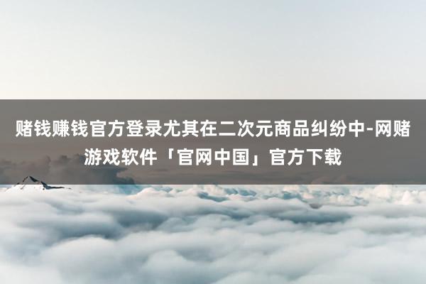 赌钱赚钱官方登录尤其在二次元商品纠纷中-网赌游戏软件「官网中国」官方下载