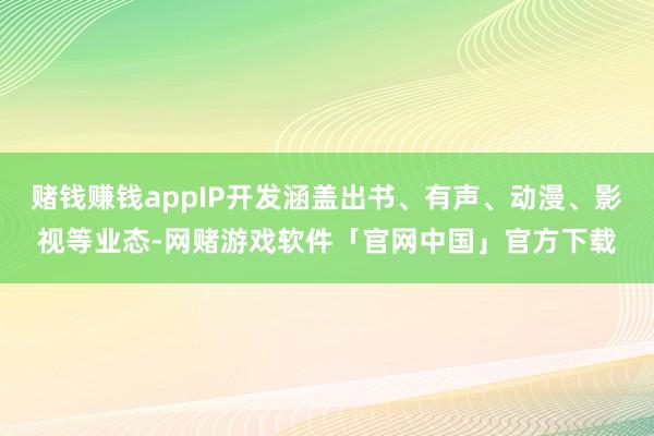 赌钱赚钱appIP开发涵盖出书、有声、动漫、影视等业态-网赌游戏软件「官网中国」官方下载