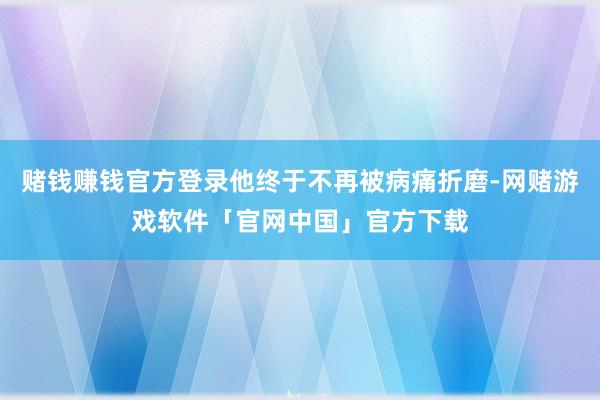 赌钱赚钱官方登录他终于不再被病痛折磨-网赌游戏软件「官网中国」官方下载