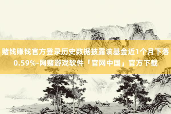 赌钱赚钱官方登录历史数据披露该基金近1个月下落0.59%-网赌游戏软件「官网中国」官方下载