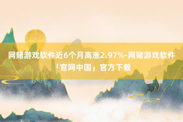 网赌游戏软件近6个月高涨2.97%-网赌游戏软件「官网中国」官方下载