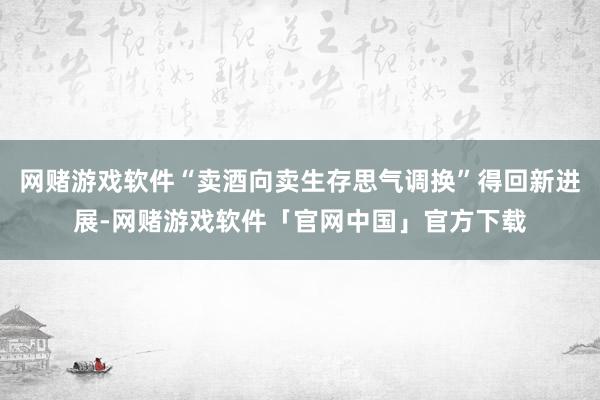 网赌游戏软件“卖酒向卖生存思气调换”得回新进展-网赌游戏软件「官网中国」官方下载