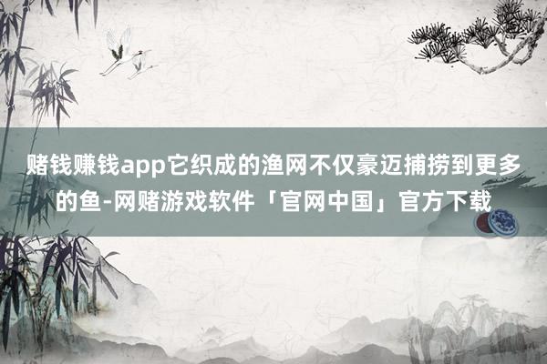 赌钱赚钱app它织成的渔网不仅豪迈捕捞到更多的鱼-网赌游戏软件「官网中国」官方下载