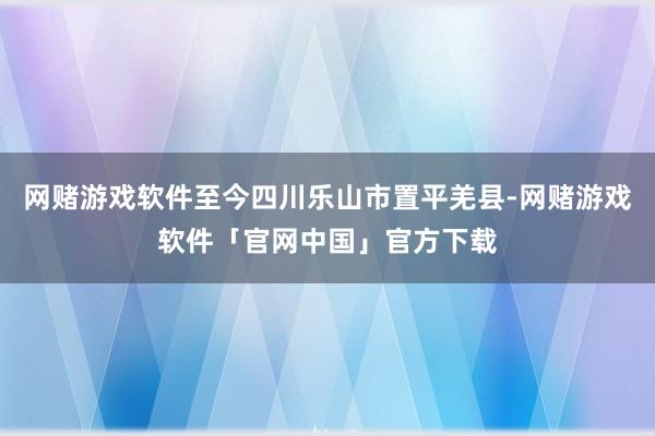 网赌游戏软件至今四川乐山市置平羌县-网赌游戏软件「官网中国」官方下载