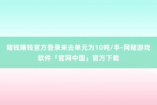 赌钱赚钱官方登录来去单元为10吨/手-网赌游戏软件「官网中国」官方下载
