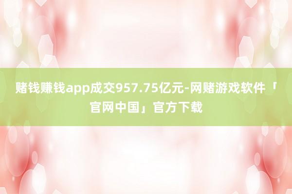 赌钱赚钱app成交957.75亿元-网赌游戏软件「官网中国」官方下载