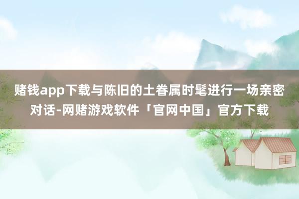 赌钱app下载与陈旧的土眷属时髦进行一场亲密对话-网赌游戏软件「官网中国」官方下载