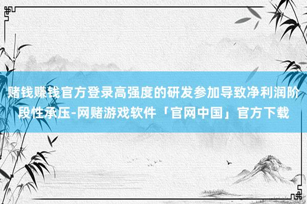 赌钱赚钱官方登录高强度的研发参加导致净利润阶段性承压-网赌游戏软件「官网中国」官方下载