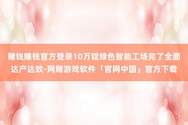 赌钱赚钱官方登录10万锭绿色智能工场完了全面达产达效-网赌游戏软件「官网中国」官方下载