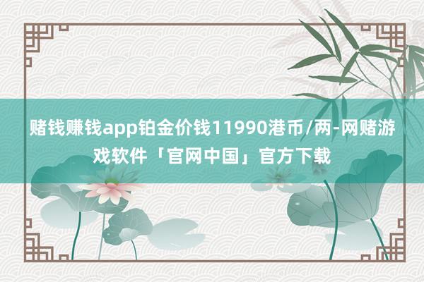 赌钱赚钱app铂金价钱11990港币/两-网赌游戏软件「官网中国」官方下载