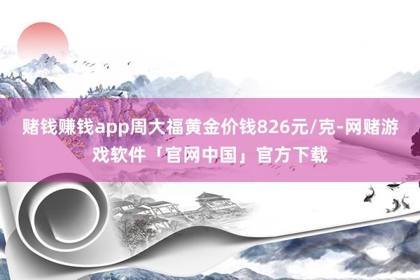 赌钱赚钱app周大福黄金价钱826元/克-网赌游戏软件「官网中国」官方下载