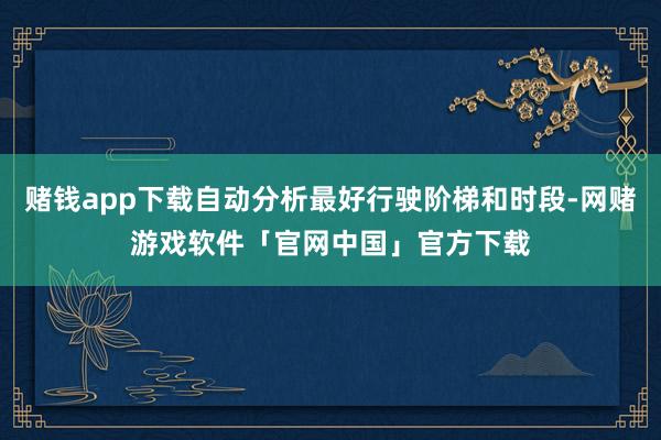 赌钱app下载自动分析最好行驶阶梯和时段-网赌游戏软件「官网中国」官方下载