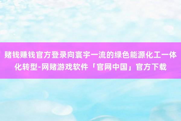 赌钱赚钱官方登录向寰宇一流的绿色能源化工一体化转型-网赌游戏软件「官网中国」官方下载