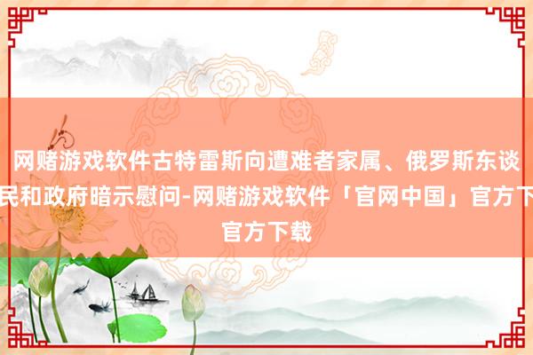 网赌游戏软件古特雷斯向遭难者家属、俄罗斯东谈主民和政府暗示慰问-网赌游戏软件「官网中国」官方下载