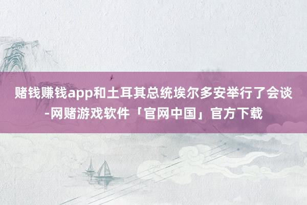 赌钱赚钱app和土耳其总统埃尔多安举行了会谈-网赌游戏软件「官网中国」官方下载