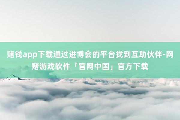 赌钱app下载通过进博会的平台找到互助伙伴-网赌游戏软件「官网中国」官方下载