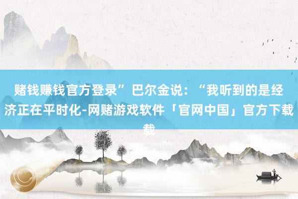 赌钱赚钱官方登录” 巴尔金说：“我听到的是经济正在平时化-网赌游戏软件「官网中国」官方下载