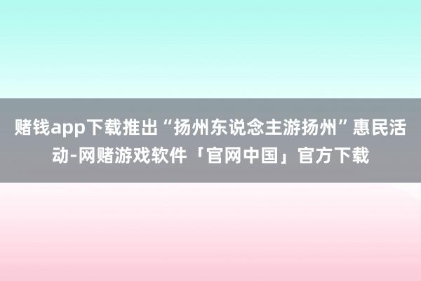 赌钱app下载推出“扬州东说念主游扬州”惠民活动-网赌游戏软件「官网中国」官方下载