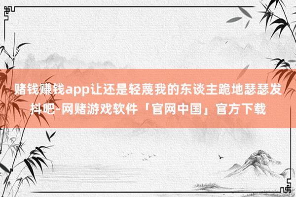 赌钱赚钱app让还是轻蔑我的东谈主跪地瑟瑟发抖吧-网赌游戏软件「官网中国」官方下载