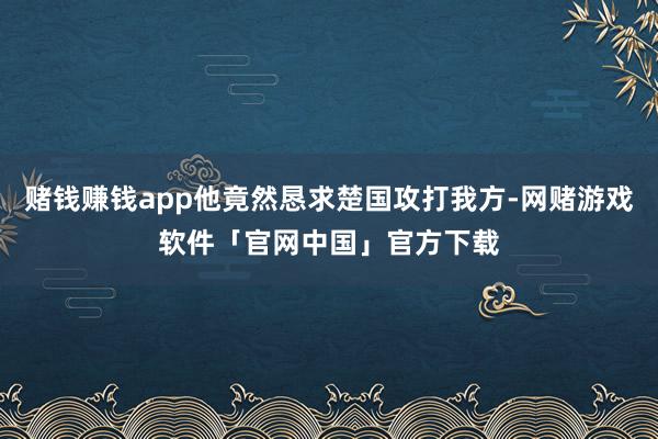 赌钱赚钱app他竟然恳求楚国攻打我方-网赌游戏软件「官网中国」官方下载