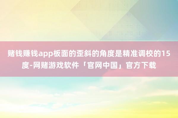 赌钱赚钱app板面的歪斜的角度是精准调校的15度-网赌游戏软件「官网中国」官方下载