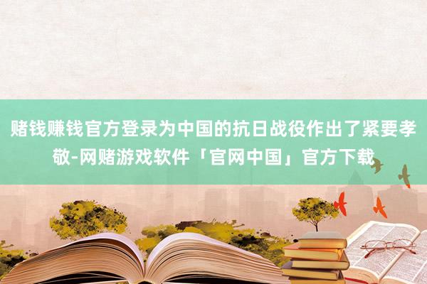 赌钱赚钱官方登录为中国的抗日战役作出了紧要孝敬-网赌游戏软件「官网中国」官方下载