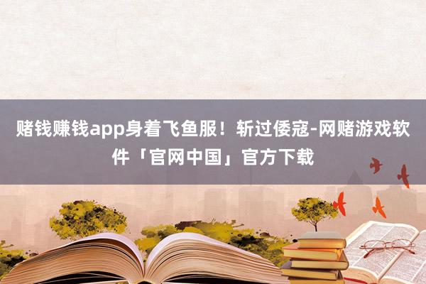赌钱赚钱app身着飞鱼服！斩过倭寇-网赌游戏软件「官网中国」官方下载