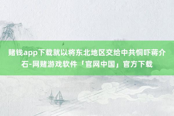 赌钱app下载就以将东北地区交给中共恫吓蒋介石-网赌游戏软件「官网中国」官方下载