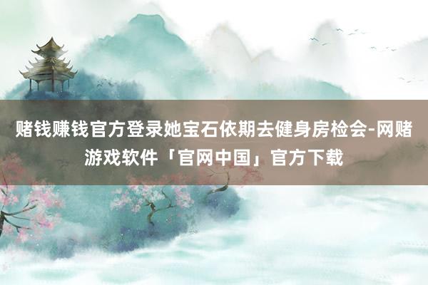 赌钱赚钱官方登录她宝石依期去健身房检会-网赌游戏软件「官网中国」官方下载