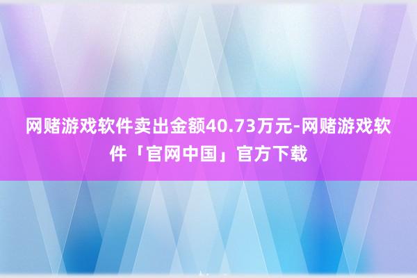 网赌游戏软件卖出金额40.73万元-网赌游戏软件「官网中国」官方下载