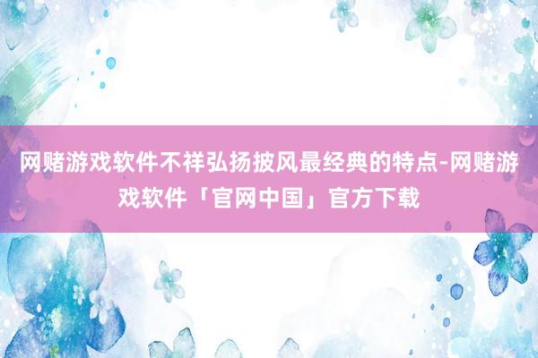网赌游戏软件不祥弘扬披风最经典的特点-网赌游戏软件「官网中国」官方下载