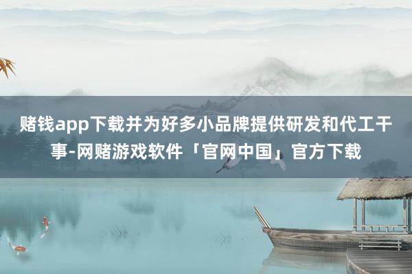 赌钱app下载并为好多小品牌提供研发和代工干事-网赌游戏软件「官网中国」官方下载