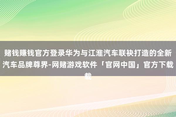 赌钱赚钱官方登录华为与江淮汽车联袂打造的全新汽车品牌尊界-网赌游戏软件「官网中国」官方下载