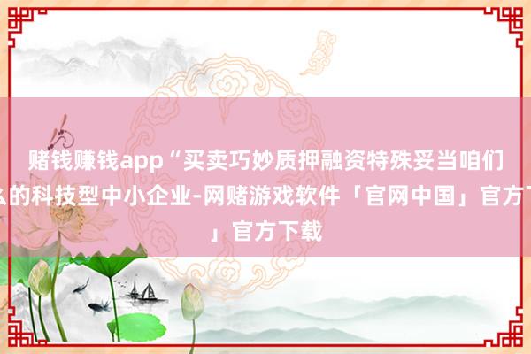 赌钱赚钱app“买卖巧妙质押融资特殊妥当咱们这么的科技型中小企业-网赌游戏软件「官网中国」官方下载