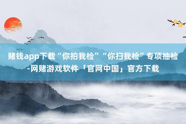 赌钱app下载“你拍我检”“你扫我检”专项抽检-网赌游戏软件「官网中国」官方下载