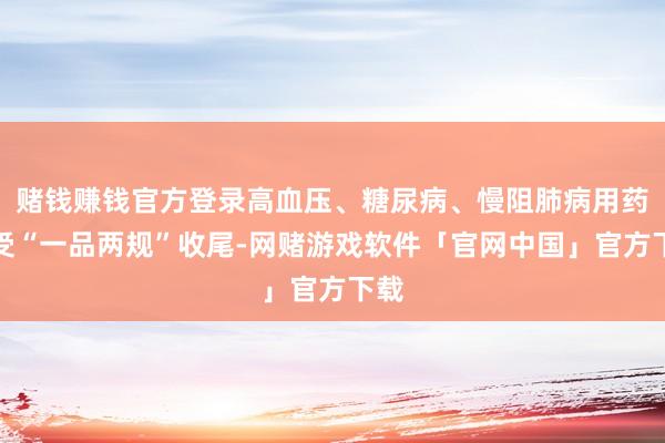 赌钱赚钱官方登录高血压、糖尿病、慢阻肺病用药不受“一品两规”收尾-网赌游戏软件「官网中国」官方下载