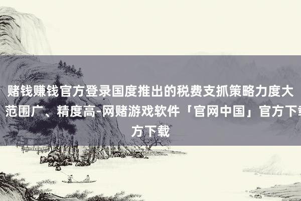 赌钱赚钱官方登录国度推出的税费支抓策略力度大、范围广、精度高-网赌游戏软件「官网中国」官方下载
